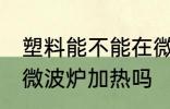 塑料能不能在微波炉加热 塑料可以用微波炉加热吗