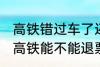 高铁错过车了还可以退票吗 没有赶上高铁能不能退票