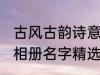 古风古韵诗意相册名字 古风古韵诗意相册名字精选