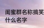 闺蜜群名称搞笑 闺蜜群名称可以起个什么名字